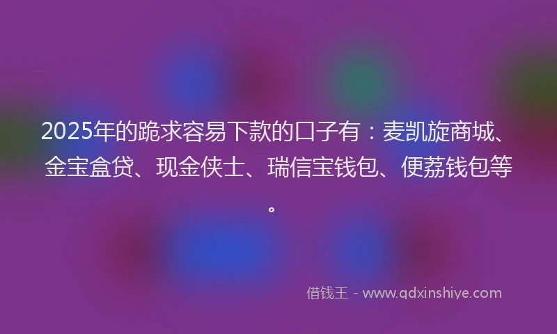 2025年的跪求容易下款的口子有：麦凯旋商城、金宝盒贷、现金侠士、瑞信宝钱包、便荔钱包等。