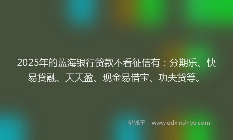 2025年的蓝海银行贷款不看征信有：分期乐、快易贷融、天天盈、现金易借宝、功夫贷等。