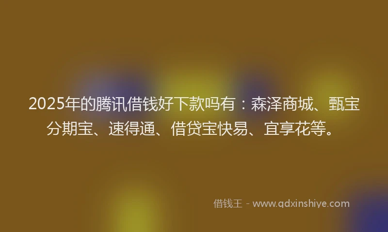 2025年的腾讯借钱好下款吗有：森泽商城、甄宝分期宝、速得通、借贷宝快易、宜享花等。