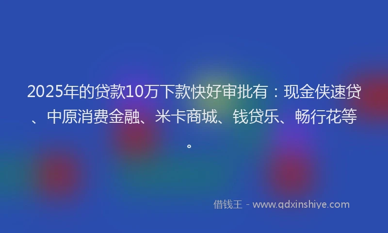 2025年的贷款10万下款快好审批有：现金侠速贷、中原消费金融、米卡商城、钱贷乐、畅行花等。