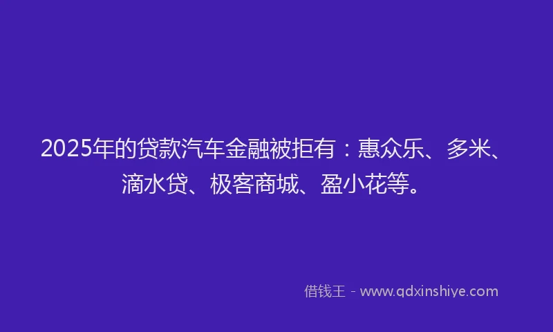 2025年的贷款汽车金融被拒有:惠众乐、多米、滴水贷、极客商城、盈小花等。
