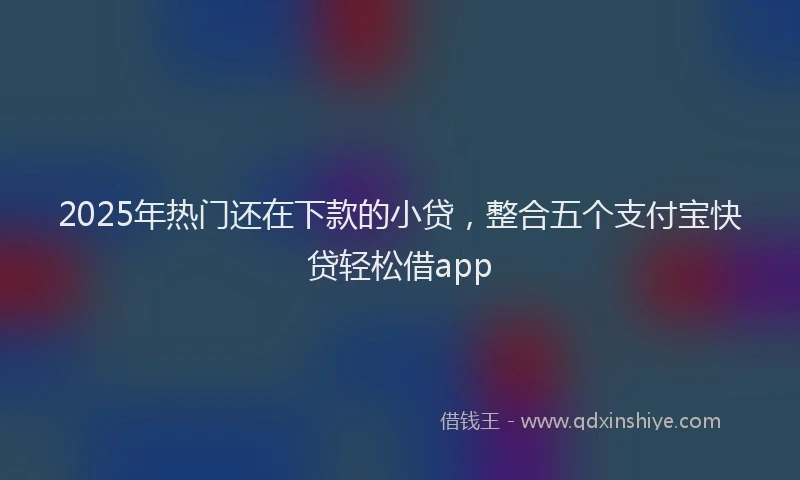 2025年热门还在下款的小贷，整合五个支付宝快贷轻松借app