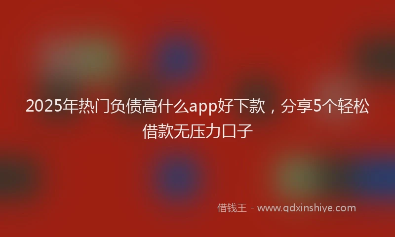 2025年热门负债高什么app好下款，分享5个轻松借款无压力口子