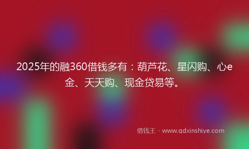 2025年的融360借钱多有：葫芦花、星闪购、心e金、天天购、现金贷易等。