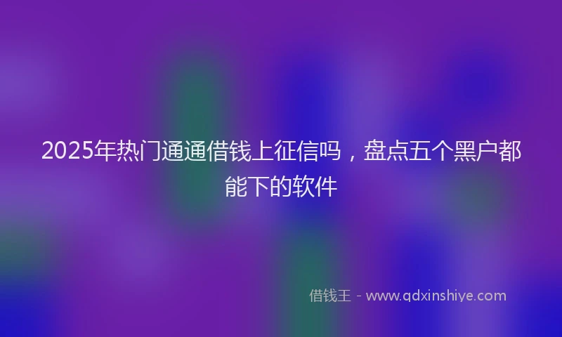 2025年热门通通借钱上征信吗，盘点五个黑户都能下的软件