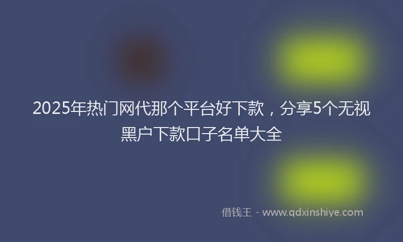 2025年热门网代那个平台好下款，分享5个无视黑户下款口子名单大全
