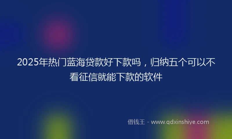 2025年热门蓝海贷款好下款吗，归纳五个可以不看征信就能下款的软件