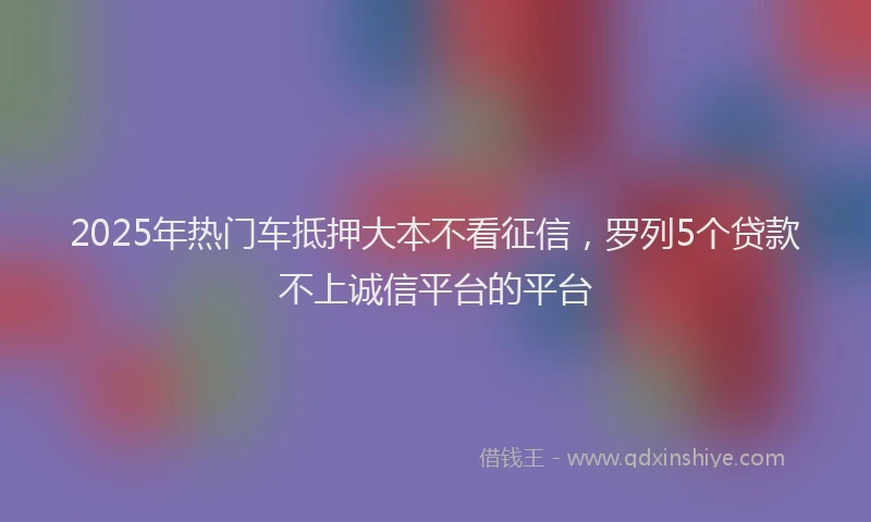 2025年热门车抵押大本不看征信，罗列5个贷款不上诚信平台的平台