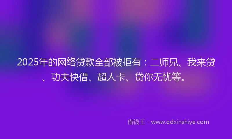 2025年的网络贷款全部被拒有：二师兄、我来贷、功夫快借、超人卡、贷你无忧等。
