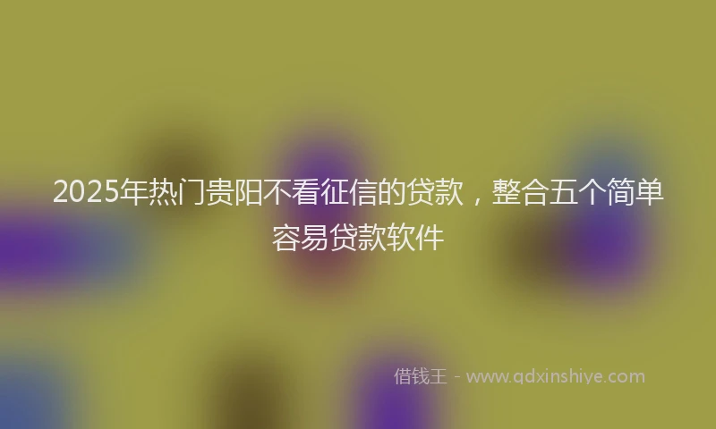 2025年热门贵阳不看征信的贷款，整合五个简单容易贷款软件