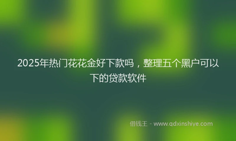 2025年热门花花金好下款吗，整理五个黑户可以下的贷款软件