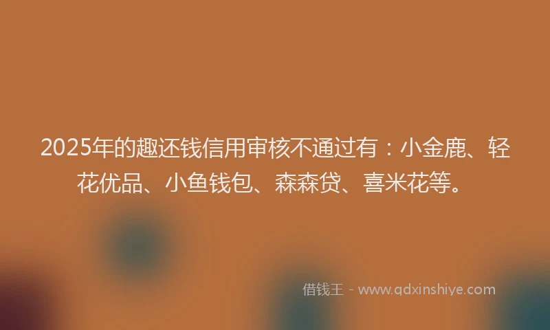 2025年的趣还钱信用审核不通过有：小金鹿、轻花优品、小鱼钱包、森森贷、喜米花等。