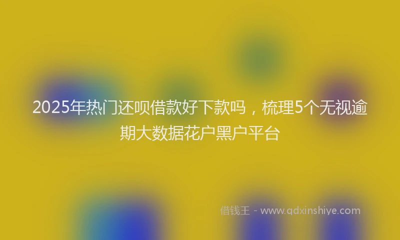 2025年热门还呗借款好下款吗，梳理5个无视逾期大数据花户黑户平台