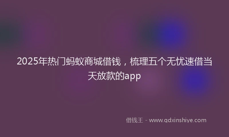 2025年热门蚂蚁商城借钱，梳理五个无忧速借当天放款的app
