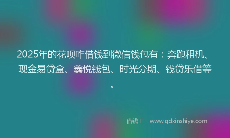 2025年的花呗咋借钱到微信钱包有：奔跑租机、现金易贷盒、鑫悦钱包、时光分期、钱贷乐借等。