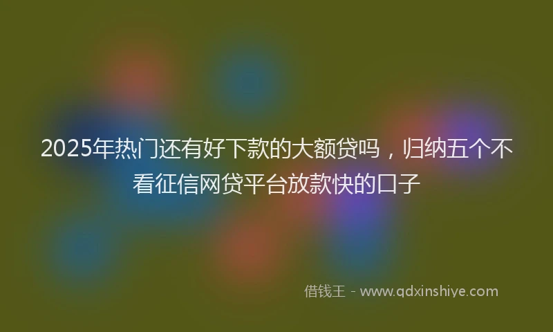 2025年热门还有好下款的大额贷吗，归纳五个不看征信网贷平台放款快的口子