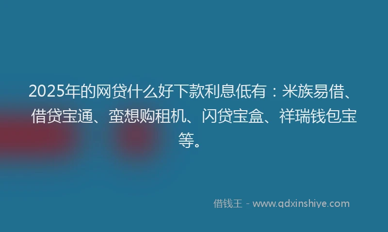 2025年的网贷什么好下款利息低有：米族易借、借贷宝通、蛮想购租机、闪贷宝盒、祥瑞钱包宝等。