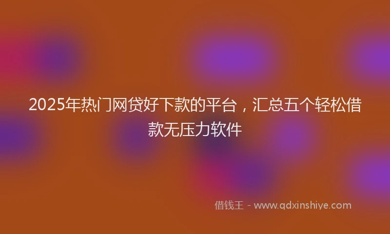 2025年热门网贷好下款的平台，汇总五个轻松借款无压力软件