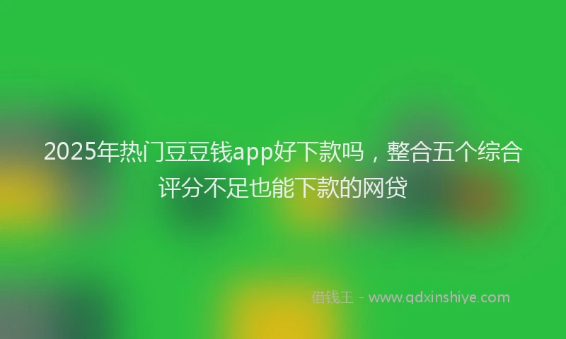 2025年热门豆豆钱app好下款吗，整合五个综合评分不足也能下款的网贷