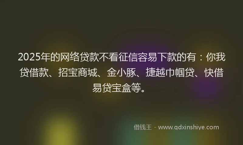 2025年的网络贷款不看征信容易下款的有：你我贷借款、招宝商城、金小豚、捷越巾帼贷、快借易贷宝盒等。