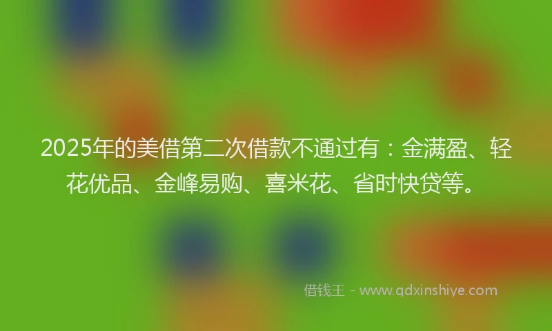 2025年的美借第二次借款不通过有：金满盈、轻花优品、金峰易购、喜米花、省时快贷等。