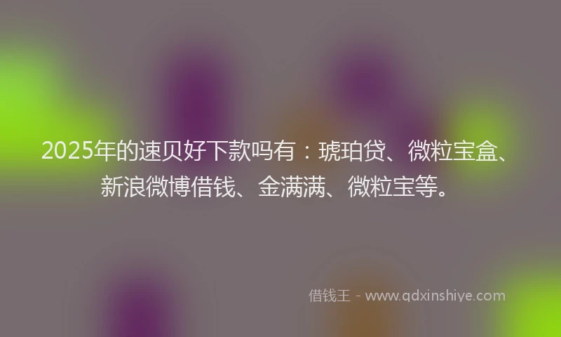 2025年的速贝好下款吗有：琥珀贷、微粒宝盒、新浪微博借钱、金满满、微粒宝等。