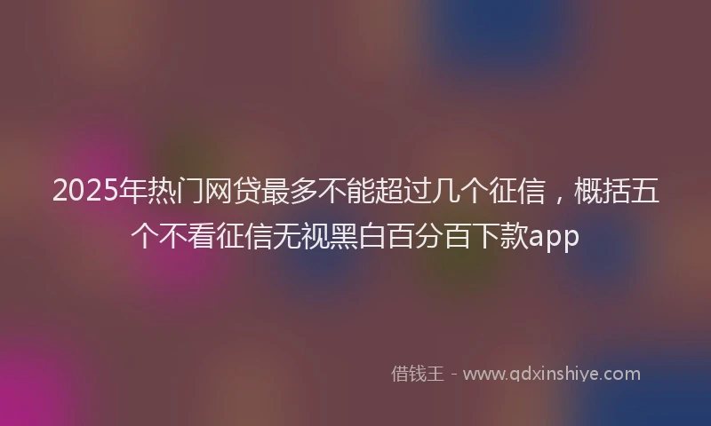 2025年热门网贷最多不能超过几个征信，概括五个不看征信无视黑白百分百下款app