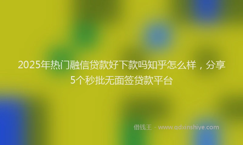 2025年热门融信贷款好下款吗知乎怎么样，分享5个秒批无面签贷款平台