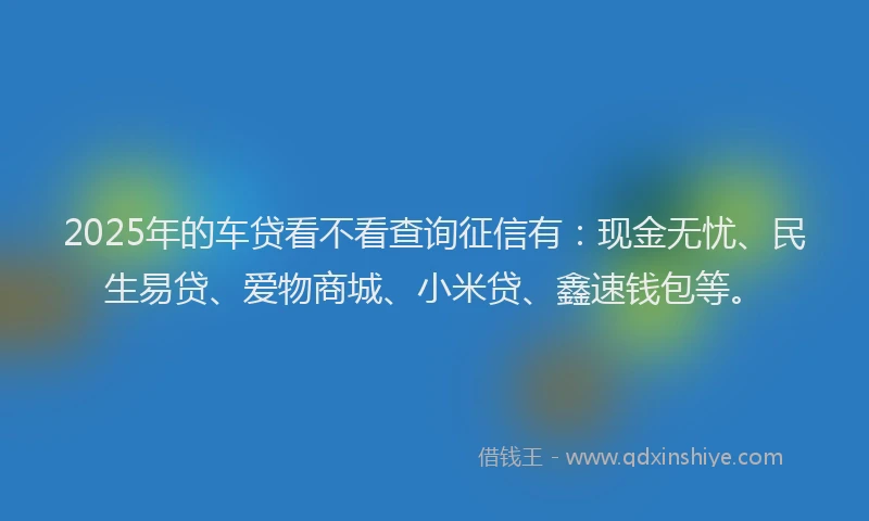 2025年的车贷看不看查询征信有：现金无忧、民生易贷、爱物商城、小米贷、鑫速钱包等。