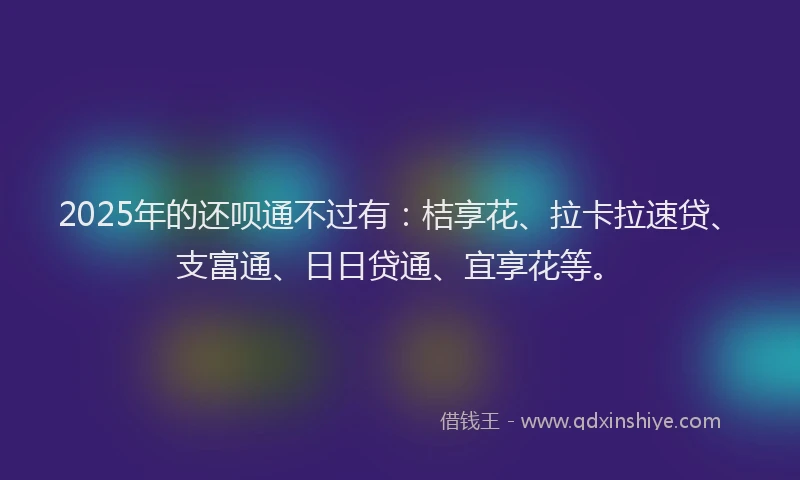 2025年的还呗通不过有：桔享花、拉卡拉速贷、支富通、日日贷通、宜享花等。
