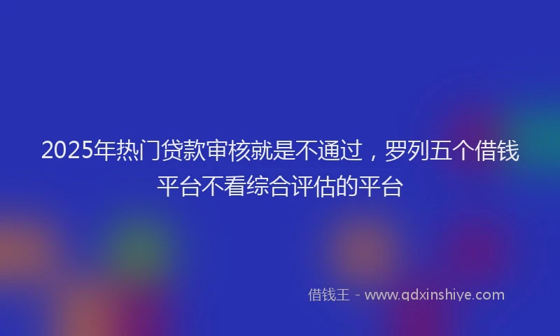 2025年热门贷款审核就是不通过，罗列五个借钱平台不看综合评估的平台