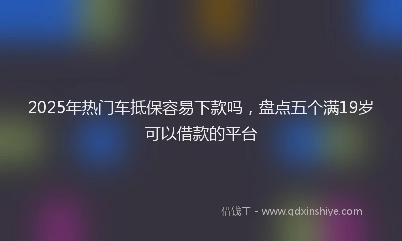 2025年热门车抵保容易下款吗，盘点五个满19岁可以借款的平台