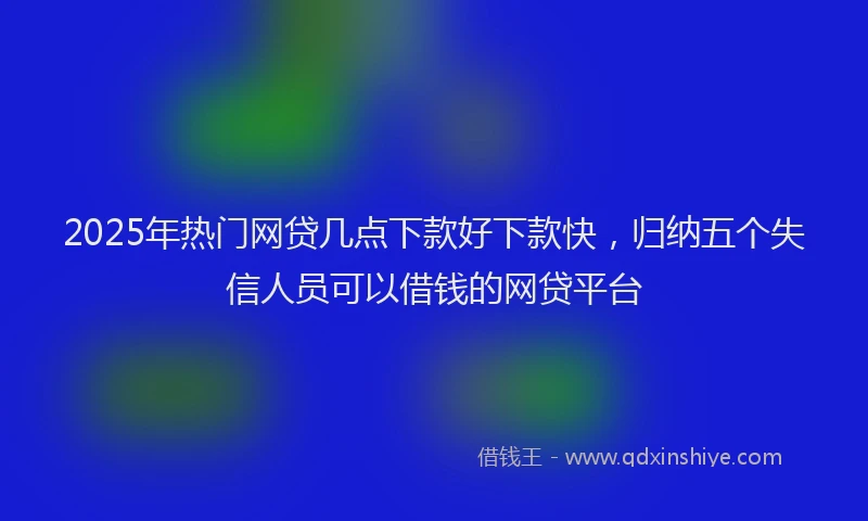2025年热门网贷几点下款好下款快，归纳五个失信人员可以借钱的网贷平台