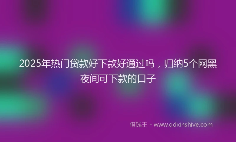 2025年热门贷款好下款好通过吗，归纳5个网黑夜间可下款的口子