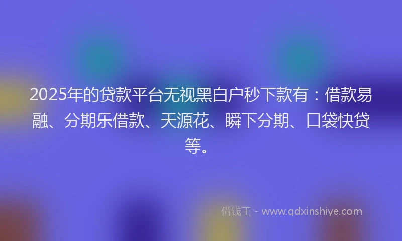 2025年的贷款平台无视黑白户秒下款有：借款易融、分期乐借款、天源花、瞬下分期、口袋快贷等。