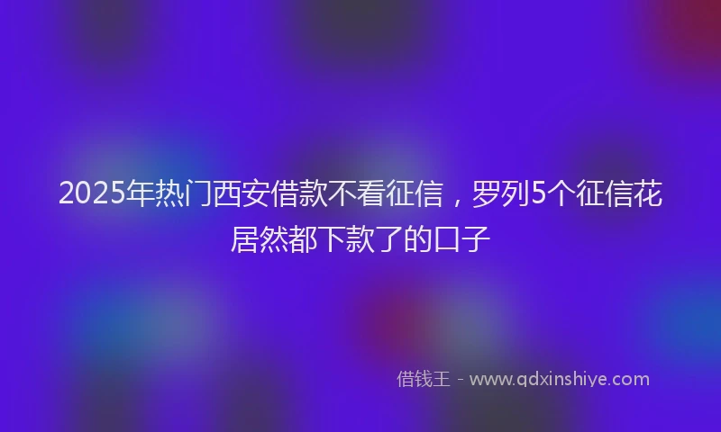 2025年热门西安借款不看征信，罗列5个征信花居然都下款了的口子