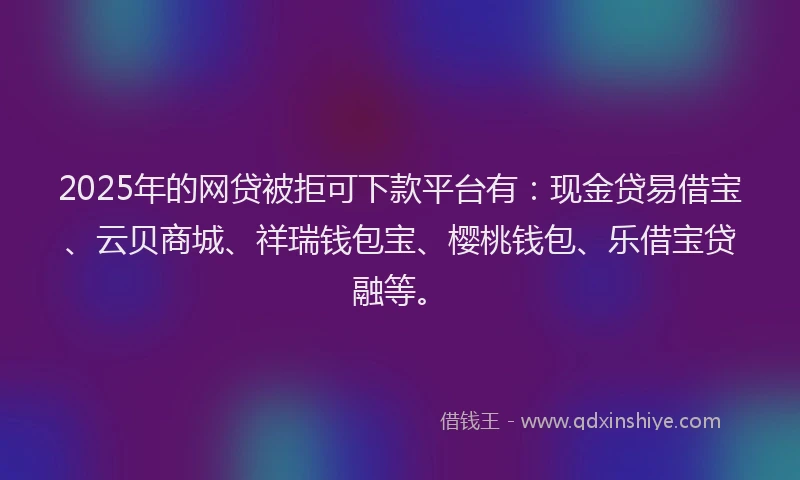 2025年的网贷被拒可下款平台有：现金贷易借宝、云贝商城、祥瑞钱包宝、樱桃钱包、乐借宝贷融等。