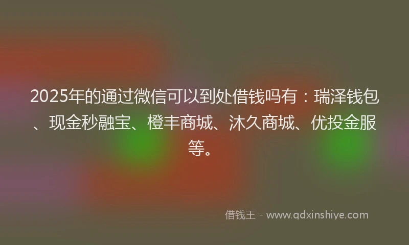 2025年的通过微信可以到处借钱吗有：瑞泽钱包、现金秒融宝、橙丰商城、沐久商城、优投金服等。