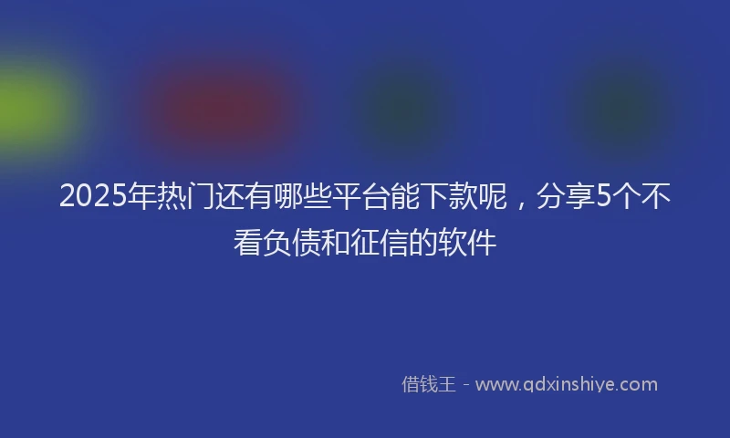 2025年热门还有哪些平台能下款呢，分享5个不看负债和征信的软件