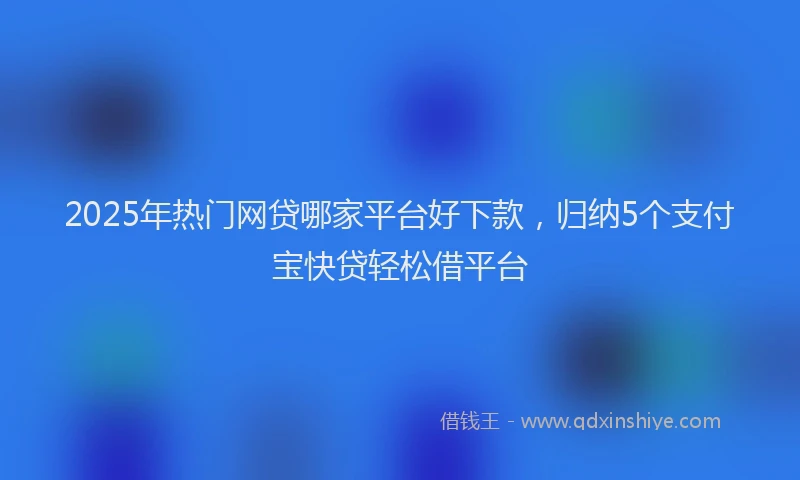 2025年热门网贷哪家平台好下款，归纳5个支付宝快贷轻松借平台