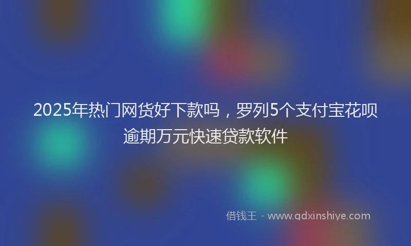 2025年热门网货好下款吗，罗列5个支付宝花呗逾期万元快速贷款软件
