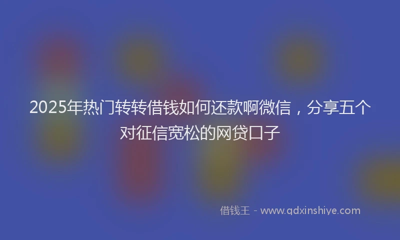 2025年热门转转借钱如何还款啊微信，分享五个对征信宽松的网贷口子