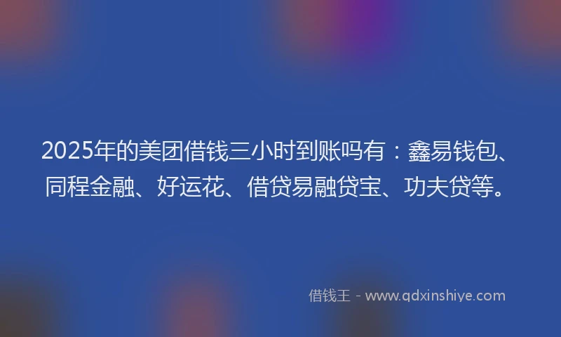 2025年的美团借钱三小时到账吗有：鑫易钱包、同程金融、好运花、借贷易融贷宝、功夫贷等。