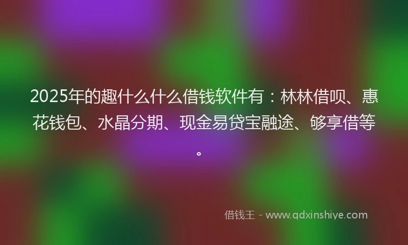 2025年的趣什么什么借钱软件有：林林借呗、惠花钱包、水晶分期、现金易贷宝融途、够享借等。