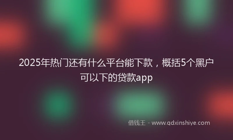 2025年热门还有什么平台能下款，概括5个黑户可以下的贷款app
