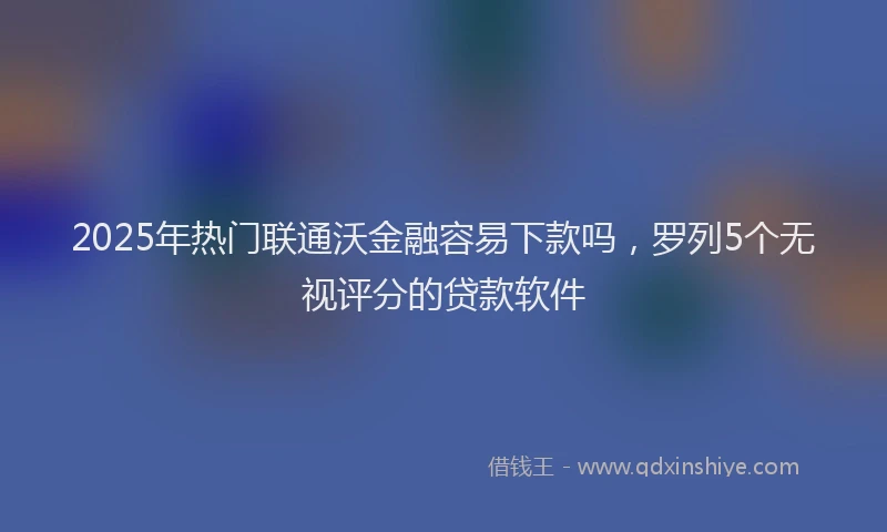 2025年热门联通沃金融容易下款吗，罗列5个无视评分的贷款软件