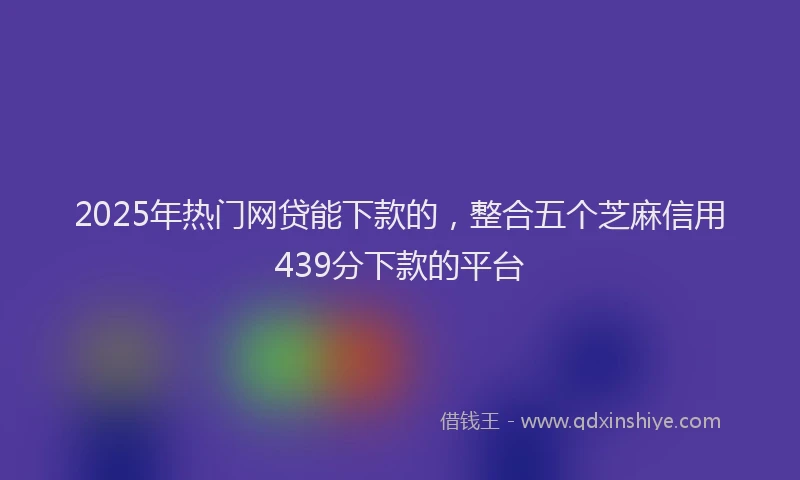 2025年热门网贷能下款的，整合五个芝麻信用439分下款的平台