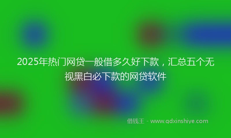 2025年热门网贷一般借多久好下款，汇总五个无视黑白必下款的网贷软件