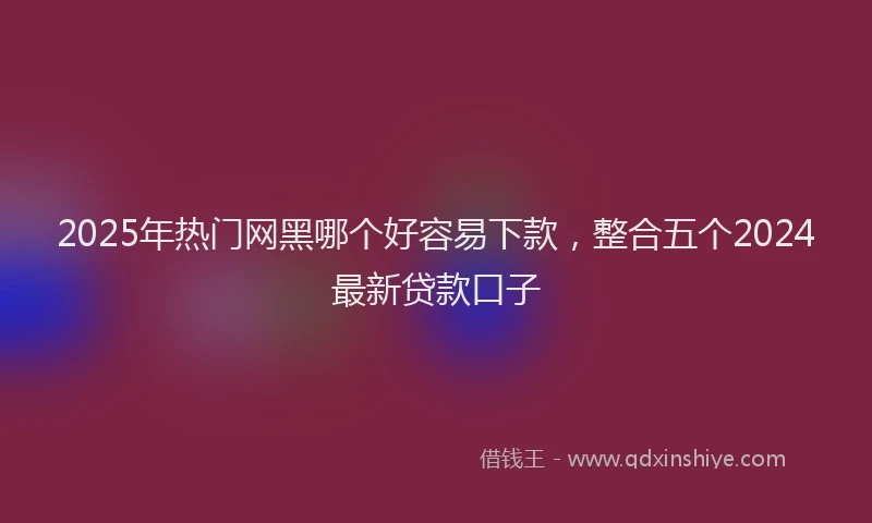 2025年热门网黑哪个好容易下款，整合五个2024最新贷款口子
