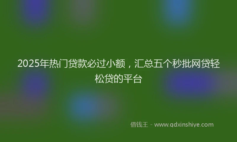 2025年热门贷款必过小额，汇总五个秒批网贷轻松贷的平台